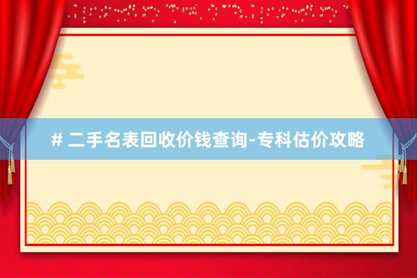 # 二手名表回收价钱查询-专科估价攻略